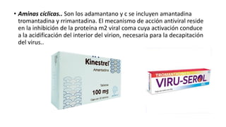 • Aminas cíclicas.. Son los adamantano y c se incluyen amantadina
tromantadina y rrimantadina. El mecanismo de acción antiviral reside
en la inhibición de la proteína m2 viral coma cuya activación conduce
a la acidificación del interior del virion, necesaria para la decapitación
del virus..
 