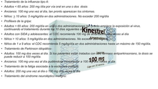 • Tratamiento de la influenza tipo A:
• Adultos < 65 años: 200 mg /día por vía oral en una o dos dosis
• Ancianos: 100 mg una vez al día, tan pronto aparezcan los síntomas.
• Niños: > 10 años: 5 mg/kg/día en dos administraciones. No exceder 200 mg/día
• Profilaxis de la gripe:
• Adultos < 65 años: 200 mg/día en una o dos administraciones tan pronto empiece la exposición al virus,
continuando el tratamiento durante los 10 días siguientes a la exposición.
• Adultos con SIDA y adolescentes: el CDC recomienda 100 mg de amantadina dos veces al día
• Niños > 10 años: 5 mg/kg/día en dos administraciones. No exceder 200 mg/día.
• Niños de 1 a 9 años: el CDC recomienda 5 mg/kg/día en dos administraciones hasta un máximo de 150 mg/día.
• Tratamiento de Parkinson idiopático:
• Adultos: 100 mg dos veces al día. Si los pacientes están tratados con otro fármaco antiparkinsoniano, la dosis se
puede reducir a 100 mg/día.
• Ancianos: 100 mg una vez al día pudiéndose incrementar a 100 mg dos veces al día.
• Tratamiento de la fatiga asociada a la esclerosis múltiple:
• Adultos: 200 mg una vez al día o 100 mg dos veces al día
• Tratamiento del síndrome neuroléptico maligno:
 