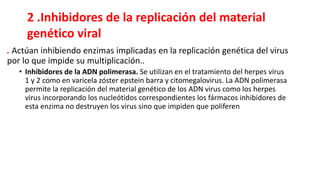. Actúan inhibiendo enzimas implicadas en la replicación genética del virus
por lo que impide su multiplicación..
• Inhibidores de la ADN polimerasa. Se utilizan en el tratamiento del herpes virus
1 y 2 como en varicela zóster epstein barra y citomegalovirus. La ADN polimerasa
permite la replicación del material genético de los ADN virus como los herpes
virus incorporando los nucleótidos correspondientes los fármacos inhibidores de
esta enzima no destruyen los virus sino que impiden que poliferen
2 .Inhibidores de la replicación del material
genético viral
 