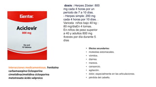 • Efectos secundarios:
• molestias estomacales.
• vómitos.
• diarrea.
• mareos.
• cansancio.
• agitación.
• dolor, especialmente en las articulaciones.
• pérdida del cabello.
dosis : Herpes Zóster: 800
mg cada 4 horas por un
período de 7 a 10 días.
- Herpes simple: 200 mg
cada 4 horas por 10 días. .
Varicela niños bajo 40 kg :
80 mg/diaEn 4 tomas.
En niños de peso superior
a 40 y adultos 800 mg
4veves por día durante 5
días
Interacciones medicamentosas. Fenitoína
carbamazepina Ciclosporina
cimetidinacimetidina ciclosporina
metotrexato ácido valproico
 