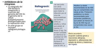 • Inhibidores de la
integrasa.
• La integrada del
VIH facilita la
integración o
inserción del
genoma del VIH 3n
el genoma de la
célula
huésped,proceso
8ndispensable para
la replicación viral.
• En este grupo se
incluyen
raltegravir,elvitagra
vir
se usa junto
con otros
medicamentos
para tratar la
infección por el
virus de
inmunodeficien
cia humana
(VIH) en
adultos y niños
que pesen al
menos 4.5
libras (2 kg). Su
acción consiste
en disminuir la
cantidad de VIH
en la sangre.
Aunque el
raltegravir no
cura el VIH, si
Adultos La dosis
recomendada es de 400
mg (un comprimido) dos
veces al día. Población
pediátrica La dosis
recomendada para
pacientes pediátricos
que pesen al menos 25
kg es de 400 mg (un
comprimido) dos veces
al día.
Efecto secundario.
erupción cutánea grave y
reacciones alérgicas,
depresión o, alteraciones del
estado de ánimo y trastornos
del hígado.
 