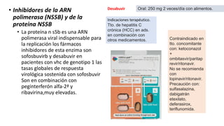 • Inhibidores de la ARN
polimerasa (NS5B) y de la
proteina NS5B
• La proteína n s5b es una ARN
polimerasa viral indispensable para
la replicación los fármacos
inhibidores de esta enzima son
sofosbuvirb y desabuvir en
pacientes con vhc de genotipo 1 las
tasas globales de respuesta
virológica sostenida con sofosbuvir
Son en combinación con
peginterferón alfa-2ª y
ribavirina,muy elevadas.
Indicaciones terapéutico.
Tto. de hepatitis C
crónica (HCC) en ads.
en combinación con
otros medicamentos.
Desabuvir Oral: 250 mg 2 veces/día con alimentos.
Contraindicado en
tto. concomitante
con: ketoconazol
+
ombitasvir/paritap
revir/ritonavir.
No se recomienda
con
lopinavir/ritonavir.
Precaución con:
sulfasalazina,
dabigatrán
etexilato,
deferasirox,
teriflunomida.
 