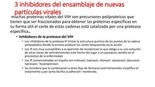 3 inhibidores del ensamblaje de nuevas
partículas virales
muchas proteínas vitales del VIH son precursores poliproteicos que
tienen que ser fraccionados para obtener las proteínas específicas en
su forma útil el corte de estas cadenas está catalizado por una proteasa
específica..
• Inhibidores de la proteasa del VIH
• Los inhibidores de la proteasa IP imitan la estructura química de los puntos de la cadena
polipeptídica donde la enzima produce los cortes bloqueando así la acción
• Los IP son muy susceptibles a la aparición de resistencias lo que obliga a su uso conjunto
de otras clases de antirretrovirales este hecho dio lugar a un paulatino cambio en el
pronóstico de la enfermedad
• Los IP comercializados en España son indinavir, lopinavir, ritonavir ,atazanavir, darunavir,
tipranavir, fosamprenavir.
• Se considera que la combinación a dosis fijas de fármacos antirretrovirales simplifica el
tratamiento y por tanto facilita la adhesión mantenida.
 