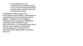 • Las combinaciones de
medicamentos antirretrovirales
es una única forma farmacéutica
incluyen dos o más fármacos de
las siguientes clases:
Inhibidores nucleo cívicos de la
transcriptasa inversa (INTI) , inhibidores no
nucleosíricos de la transcriptasa inversa
(INNTI) , inhibidores de la integrasa,
inhibidores de la proteasa e inhibidores
enzimáticos del metabolismo de
antirretrovirales. La incorporación de estos
últimos como ritonavir y cobiscistat
permite potenciar el efecto de los
antirretrovirales reduciendo sus efectos
adversos
 