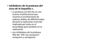 • Inhibidores de la proteasa del
virus de la hepatitis c.
• La proteasa ns3 del vhc es una
enzima multifuncional que
revierte el enrollamiento de
cadenas dobles de ARN formadas
durante la replicación viral está
implicada por tanto en el
ensamblaje pero también en la
replicación.
• Los inhibidores de la proteasa
NS3 del VHC son voceprevir
simeprevir y varitaprevir
 