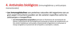 4. Antivirales biológicos (inmunoglobinas y anticuerpos
monoclonales)
• Las inmunoglobulinas son proteínas naturales del organismo con un
gran papel inmunitario pueden ser de carácter específico como los
anticuerpos o inespecíficas.
• Las inmunoglobulinas inespecíficas participan en fenómenos de neutralización de
toxinas y opsonizacion De microorganismos activando el sistema de complemento y la
lisis celular mediada por anticuerpos o favoreciendo la fagocitosis en este grupo se
incluye veriglobina en prevención de la hepatitis a sarampión y rubeola .
 