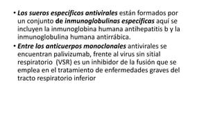 • Los sueros específicos antivirales están formados por
un conjunto de inmunoglobulinas específicas aquí se
incluyen la inmunoglobina humana antihepatitis b y la
inmunoglobulina humana antirrábica.
• Entre los anticuerpos monoclonales antivirales se
encuentran palivizumab, frente al virus sin sitial
respiratorio (VSR) es un inhibidor de la fusión que se
emplea en el tratamiento de enfermedades graves del
tracto respiratorio inferior
 