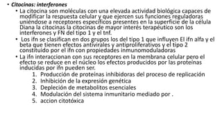 • Citocinas: interferones
• La citocina son moléculas con una elevada actividad biológica capaces de
modificar la respuesta celular y que ejercen sus funciones reguladoras
uniéndose a receptores específicos presentes en la superficie de la célula
Diana la citocinas la citocinas de mayor interés terapéutico son los
interferones y FN del tipo 1 y el tnf.
• Los ifn se clasifican en dos grupos los del tipo 1 que influyen El ifn alfa y el
beta que tienen efectos antivirales y antiproliferativos y el tipo 2
constituido por el ifn con propiedades inmunomoduladoras
• La ifn interaccionan con sus receptores en la membrana celular pero el
efecto se reduce en el núcleo los efectos producidos por las proteínas
inducidas por ifn pueden ser.
1. Producción de proteínas inhibidoras del proceso de replicación
2. Inhibición de la expresión genética
3. Depleción de metabolitos esenciales
4. Modulación del sistema inmunitario mediado por .
5. accion citotóxica
 