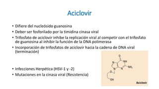 Aciclovir
• Difiere del nucleósido guanosina
• Deber ser fosforilado por la timidina cinasa viral
• Trifosfato de aciclovir inhibe la replicación viral al competir con el trifosfato
de guanosina al inhibir la función de la DNA polimerasa
• Incorporación de trifosfatos de aciclovir hacia la cadena de DNA viral
(terminación)
• Infecciones Herpética (HSV-1 y -2)
• Mutaciones en la cinasa viral (Resistencia)
 