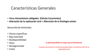 Características Generales
• Virus intracelulares obligados (Células Eucariontes)
• Alteración de la replicación viral = Alteración de la fisiología celular
Desarrollo de Antivirales
• Dianas específicas
• Baja toxicidad
• Biodisponibilidad
• Dosis
• Mutagenicidad
• Costo
La Quimioprofilaxis es mejor que el tratamiento.
Cuando comienzan los sintomas puede haber una disminución de la
replicación viral
 