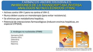 • Activos contra VIH−1 pero no contra el VIH−2.
• Nunca deben usarse en monoterapia (para evitar resistencia).
• Se eliminan por metabolismo hepático.
• Potencial de interacciones farmacológicas (inducen enzimas hepáticas, en
especial CYP3A4).
FARMACOS ANTIRETROVIRALES
INHIBIDORES DE LA TRANSCRIPTASA INVERSA
ANALOGOS NO NUCLEOSIDOS (ITINN)
El VIH emplea la transcriptasa inversa para convertir su ARN en ADN
(transcripción inversa).Al bloquearla se evita la multiplicación del VIH.
 
