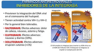 FARMACOS ANTIRETROVIRALES
INHIBIDORES DE LA INTEGRASA
El VIH emplea la integrasa para insertar su ADN vírico en
el ADN del linfocito CD4. Al bloquear la integrasa se
impide la multiplicación del VIH.
• Previenen la integración del DNA viral
en el cromosoma del huésped.
• Tienen actividad contra VIH−1 y VIH−2.
• Por lo general bien tolerados.
• RALTEGRAVIR. Efectos adversos: dolor
de cabeza, náuseas, astenia y fatiga.
• ELVITEGRAVIR. Efectos adversos:
nauseas y diarrea (10%).
• DOLUTEGRAVIR. Efectos adversos:
erupcion cutanea (<1%)
 