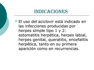 indicaciones
   El uso del aciclovir está indicado en
    las infecciones producidas por
    herpes simple tipo 1 y 2:
    estomatitis herpética, herpes labial,
    herpes genital, queratitis, encefalitis
    herpética, tanto en su primera
    aparición como en recurrencias.
 