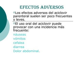efectos adversos
Los  efectos adversos del aciclovir
parenteral suelen ser poco frecuentes
y leves.
El uso oral del aciclovir puede
provocar con una incidencia más
frecuente:
náuseas
vómitos
cefalea
diarrea
Dolor abdominal.
 