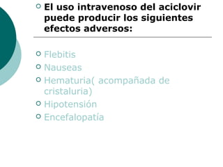    El uso intravenoso del aciclovir
    puede producir los siguientes
    efectos adversos:

   Flebitis
   Nauseas
   Hematuria( acompañada de
    cristaluria)
   Hipotensión
   Encefalopatía
 