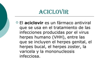 acicloVir
   El aciclovir es un fármaco antiviral
    que se usa en el tratamiento de las
    infecciones producidas por el virus
    herpes humano (VHH), entre las
    que se incluyen el herpes genital, el
    herpes bucal, el herpes zoster, la
    varicela y la mononucleosis
    infecciosa.
 