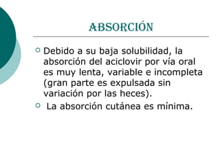 absorción
   Debido a su baja solubilidad, la
    absorción del aciclovir por vía oral
    es muy lenta, variable e incompleta
    (gran parte es expulsada sin
    variación por las heces).
    La absorción cutánea es mínima.
 