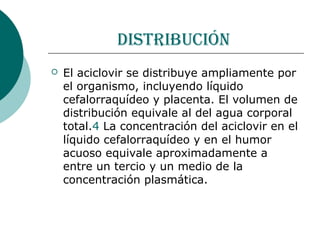 distribución
   El aciclovir se distribuye ampliamente por
    el organismo, incluyendo líquido
    cefalorraquídeo y placenta. El volumen de
    distribución equivale al del agua corporal
    total.4 La concentración del aciclovir en el
    líquido cefalorraquídeo y en el humor
    acuoso equivale aproximadamente a
    entre un tercio y un medio de la
    concentración plasmática.
 