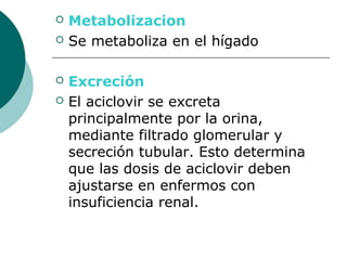    Metabolizacion
   Se metaboliza en el hígado

   Excreción
   El aciclovir se excreta
    principalmente por la orina,
    mediante filtrado glomerular y
    secreción tubular. Esto determina
    que las dosis de aciclovir deben
    ajustarse en enfermos con
    insuficiencia renal.
 