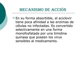 MecanisMo de acción
   En su forma absorbible, el aciclovir
    tiene poca afinidad a las enzimas de
    células no infectadas. Es convertido
    selectivamente en una forma
    monofosfatada por una timidina
    quinasa que poseen los virus
    sensibles al medicamento.
 