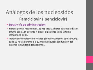 Análogos de los nucleosidos
           Famciclovir ( penciclovir)
• Dosis y vía de administración:
• Herpes genital recurrente: 125 mg cada 12 horas durante 5 días o
  500mg cada 12h durante 7 días si el paciente tiene sistema
  inmunitario débil.
• Tratamiento supresor del herpes genital recurrente: 250 a 500mg
  cada 12 horas durante 6 ó 12 meses seguidos (en función del
  sistema inmunitario del paciente).
 