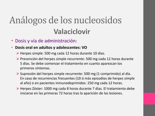 Análogos de los nucleosidos
                         Valaciclovir
• Dosis y vía de administración:
• Dosis oral en adultos y adolescentes: VO
   Herpes simple: 500 mg cada 12 horas durante 10 días.
   Prevención del herpes simple recurrente: 500 mg cada 12 horas durante
    5 días. Se debe comenzar el tratamiento en cuanto aparezcan los
    primeros síntomas.
   Supresión del herpes simple recurrente: 500 mg (1 comprimido) al día.
    En caso de recurrencias frecuentes (10 ó más episodios de herpes simple
    al año) o en pacientes inmunodeprimidos: 250 mg cada 12 horas.
   Herpes Zóster: 1000 mg cada 8 horas durante 7 días. El tratamiento debe
    iniciarse en las primeras 72 horas tras la aparición de las lesiones.
 