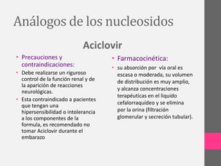 Análogos de los nucleosidos
                            Aciclovir
• Precauciones y                     • Farmacocinética:
  contraindicaciones:                • su absorción por vía oral es
• Debe realizarse un riguroso          escasa o moderada, su volumen
  control de la función renal y de     de distribución es muy amplio,
  la aparición de reacciones
                                       y alcanza concentraciones
  neurológicas.
                                       terapéuticas en el liquido
• Esta contraindicado a pacientes
                                       cefalorraquídeo y se elimina
  que tengan una
  hipersensibilidad o intolerancia     por la orina (filtración
  a los componentes de la              glomerular y secreción tubular).
  formula, es recomendado no
  tomar Aciclovir durante el
  embarazo
 