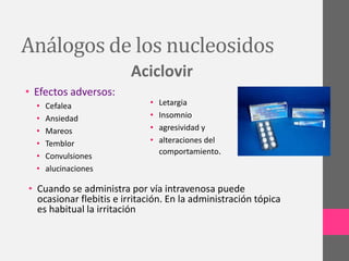 Análogos de los nucleosidos
                         Aciclovir
• Efectos adversos:
  •   Cefalea                •   Letargia
  •   Ansiedad               •   Insomnio
  •   Mareos                 •   agresividad y
  •   Temblor                •   alteraciones del
                                 comportamiento.
  •   Convulsiones
  •   alucinaciones

• Cuando se administra por vía intravenosa puede
  ocasionar flebitis e irritación. En la administración tópica
  es habitual la irritación
 
