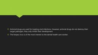  Antiviral drugs are used for treating viral infections. However, antiviral drugs do not destroy their
target pathogen, they only inhibit their development.
 The herpes virus is of the most interest to the dental health care worker.
 