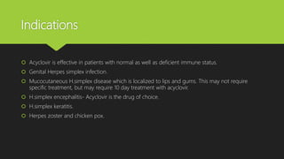 Indications
 Acyclovir is effective in patients with normal as well as deficient immune status.
 Genital Herpes simplex infection.
 Mucocutaneous H.simplex disease which is localized to lips and gums. This may not require
specific treatment, but may require 10 day treatment with acyclovir.
 H.simplex encephalitis- Acyclovir is the drug of choice.
 H.simplex keratitis.
 Herpes zoster and chicken pox.
 