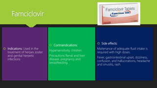 Famciclovir
 Indications: Used in the
treatment of herpes zoster
and genital herpetic
infections
 Contraindications:
Hypersensitivity, children.
Precautions Renal and liver
disease, pregnancy and
breastfeeding.
 Side effects:
Maitenance of adequate fluid intake is
required with high doses.
Fever, gastrointestinal upset, dizziness,
confusion, and hallucinations, headache
and sinusitis, rash.
 
