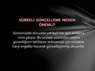 Günümüzde dünyada yaklaşık her gün tonlarca
virüs çıkıyor. Bu virüsler yüzünden sistem
güvenliğinin tehlikeye atılmaması için virüslere
karşı engeller koyarak güncelleştirmiş oluyorlar.
 