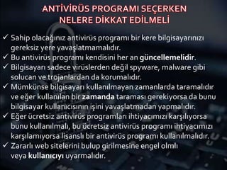  Sahip olacağınız antivirüs programı bir kere bilgisayarınızı
gereksiz yere yavaşlatmamalıdır.
 Bu antivirüs programı kendisini her an güncellemelidir.
 Bilgisayarı sadece virüslerden değil spyware, malware gibi
solucan ve trojanlardan da korumalıdır.
 Mümkünse bilgisayarı kullanılmayan zamanlarda taramalıdır
ve eğer kullanılan bir zamanda taraması gerekiyorsa da bunu
bilgisayar kullanıcısının işini yavaşlatmadan yapmalıdır.
 Eğer ücretsiz antivirüs programları ihtiyacımızı karşılıyorsa
bunu kullanılmalı, bu ücretsiz antivirüs programı ihtiyacımızı
karşılamıyorsa lisanslı bir antivirüs programı kullanılmalıdır.
 Zararlı web sitelerini bulup girilmesine engel olmlı
veya kullanıcıyı uyarmalıdır.
 