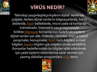 Teknoloji yaygınlaştıkça kişilerin dijital verileride
çoğaldı, herkes dijital verilerini bilgisayarlarda, harici
disklerde, flash belleklerde, micro yada sd kartlarda
tutmaktadır. İnternet'in yaygınlaşmasıyla
birlikte bilgisayar korsanlarının hedefinde kişilerin
dijital verileri yer aldı.Videolar, resimler, özel ve kişisel
yazışmalar, konuşmalar, kredi kartı bilgileri, e-mail
bilgileri, banka bilgileri gibi bilgileri örnek verebiliriz.
Korsanlar hedeflerindeki bu bilgileri elde edebilmek
için yada kişilerin sistemlerine zarar vermek için
yazmış oldukları programlara virüs denir.
 