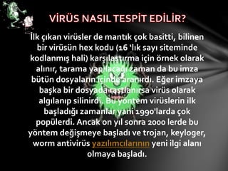 İlk çıkan virüsler de mantık çok basitti, bilinen
bir virüsün hex kodu (16 ‘lık sayı siteminde
kodlanmış hali) karşılaştırma için örnek olarak
alınır, tarama yapılacağı zaman da bu imza
bütün dosyaların içinde aranırdı. Eğer imzaya
başka bir dosyada rastlanırsa virüs olarak
algılanıp silinirdi. Bu yöntem virüslerin ilk
başladığı zamanlar yani 1990'larda çok
popülerdi. Ancak on yıl sonra 2000 lerde bu
yöntem değişmeye başladı ve trojan, keyloger,
worm antivirüs yazılımcılarının yeni ilgi alanı
olmaya başladı.
 