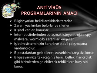  Bilgisayarları belirli aralıklarla tararlar
 Zararlı yazılımları bulurlar ve silerler
 Kişisel verileri korurlar
 İnternet sitelerinden bulaşmak isteyen trojan, spy,
malware, worm gibi zararlıları engeller.
 İşletim sisteminizin kararlı ve stabil çalışmasına
yardımcı olur.
 E-postalardan gelebilecek zararlılara karşı sizi korur.
 Bilgisayarınıza takacağınız harici bellek, harici disk
gibi birimlerden gelebilecek tehlikelere karşı sizi
korur.
 