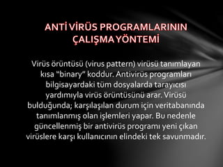 Virüs örüntüsü (virus pattern) virüsü tanımlayan
kısa “binary” koddur. Գپü programları
bilgisayardaki tüm dosyalarda tarayıcısı
yardımıyla virüs örüntüsünü arar.Virüsü
bulduğunda; karşılaşılan durum için veritabanında
tanımlanmış olan işlemleri yapar. Bu nedenle
güncellenmiş bir antivirüs programı yeni çıkan
virüslere karşı kullanıcının elindeki tek savunmadır.
 