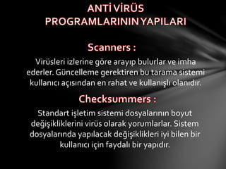 Virüsleri izlerine göre arayıp bulurlar ve imha
ederler. Güncelleme gerektiren bu tarama sistemi
kullanıcı açısından en rahat ve kullanışlı olanıdır.
Standart işletim sistemi dosyalarının boyut
değişikliklerini virüs olarak yorumlarlar. Sistem
dosyalarında yapılacak değişiklikleri iyi bilen bir
kullanıcı için faydalı bir yapıdır.
 