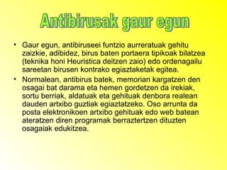 Gaur egun, antibiruseei funtzio aurreratuak gehitu zaizkie, adibidez, birus baten portaera tipikoak bilatzea (teknika honi Heuristica deitzen zaio) edo ordenagailu sareetan birusen kontrako egiaztaketak egitea. Normalean, antibirus batek, memorian kargatzen den osagai bat darama eta hemen gordetzen da irekiak, sortu berriak, aldatuak eta gehituak denbora realean dauden artxibo guztiak egiaztatzeko. Oso arrunta da posta elektronikoen artxibo gehituak edo web batean ateratzen diren programak berraztertzen dituzten osagaiak edukitzea. Antibirusak gaur egun 