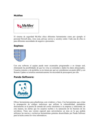 McAfee




El sistema de seguridad McAfee ofece diferentes herramientas como por ejemplo el
personal firewall plus, virus scan, privacy service y secutiry center. Cada una de ellas es
para diferentes necesidades de negocio o personales.

Sophos:




Con este software el equipo puede tener escaneados programados o en tiempo real,
eliminando las posibilidades de que los virus se extiendan o dañen los datos almacenados.
Usuarios remotos y de portátiles ya no tienen por qué ser considerarse un punto débil y con
Remote Update se actualiza automaticamente sin necesidad de preocuparse por ello.

Panda Software:




Ofrece herramientas para plataformas com windows y linux. Con herramientas que evitan
la propagación de códigos maliciosos que utilizan la vulnerabilidad, parándolos
directamente en la puerta de entrada del correo electrónico a la empresa y reduciendo, de
esta manera, las alertas que los usuarios reciben o la saturación de los buzones de los
servidores. Tiene una version especial para universitarios un área en la que podrán
utilizarse las nuevas y exclusivas herramientas gratuitas desarrolladas por Panda Software
para la lucha contra los virus informáticos.
 