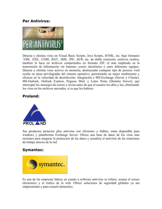 Per Antivirus:




Detecta y elimina virus en Visual Basic Scripts, Java Scripts, HTML, etc. bajo formatos
.VBS, .EXE, .COM, .BAT, .SHS, .PIF, .SCR, etc. de doble extensión, archivos ocultos,
tambien lo hace en archivos comprimidos en formato ZIP, el más empleado en la
transmisión de información vía Internet, correo electrónico o entre diferentes equipos.
Detecta y elimina virus activos en memoria, destruyendo cualquier tipo de proceso viral
oculto en áreas privilegiadas del sistema operativo, permitiendo un mejor rendimiento y
eficacia en la velocidad de desinfección. Integración a MS-Exchange (Server y Cliente),
MS-Outlook, Outlook Express, Pegasus Mail, y Lotus Notes (Domino Server), que
intercepta los mensajes de correo y revisa antes de que el usuario los abra y lea, eliminando
los virus en los archivos anexados, si es que los hubiere.

Proland:




Sus productos protector plus antivirus son eficientes y fiables, estan disponible para
windows y plataformas Exchange Server. Ofrece una base de datos de los virus mas
recientes para asegurar la proteccion de los datos y actualiza el antivirus de las estaciones
de trabajo atraves de la red.

Symantec:




Es una de las empresas lideres en cuanto a software antivirus se refiere, scanea el correo
electronico y el trafico de la web. Ofrece soluciones de seguridad globales ya sea
empresariales y para usuario domestico.
 