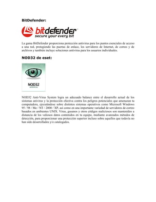 BitDefender:




La gama BitDefender proporciona protección antivirus para los puntos esenciales de acceso
a una red, protegiendo las puertas de enlace, los servidores de Internet, de correo y de
archivos y también incluye soluciones antivirus para los usuarios individuales.

NOD32 de eset:




NOD32 Anti-Virus System logra un adecuado balance entre el desarrollo actual de los
sistemas anivirus y la protección efectiva contra los peligros potenciales que amenazan tu
computadora, ejecutándose sobre distintos sistemas operativos como Microsoft Windows
95 / 98 / Me / NT / 2000 / XP, así como en una importante variedad de servidores de correo
basados en ambientes UNIX. Virus, gusanos y otros códigos maliciosos son mantenidos a
distancia de los valiosos datos contenidos en tu equipo, mediante avanzados métodos de
detección, para proporcionar una protección superior incluso sobre aquellos que todavía no
han sido desarrollados y/o catalogados.
 