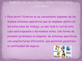  Para servir ficheros no es conveniente disponer de los
mismos sistemas operativos que se emplean dentro de
las estaciones de trabajo, ya que toda la red en este
caso está expuesta a los mismos retos. Una forma de
prevenir problemas es disponer de sistemas operativos
con arquitecturas diferentes, que permitan garantizar
la continuidad de negocio.
 
