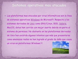  Las plataformas mas atacadas por virus informáticos son la línea
de sistemas operativos Windows de Microsoft. Respecto a los
sistemas derivados de Unix como GNU/Linux, BSD, Solaris,
MacOS, éstos han corrido con mejor suerte debido en parte al
sistema de permisos. No obstante en las plataformas derivadas
de Unix han existido algunos intentos que más que presentarse
como amenazas reales no han logrado el grado de daño que causa
un virus en plataformas Windows.[1]
 