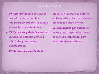  CA:Sólo detección: Son vacunas
que solo detectan archivos
infectados sin embargo no pueden
eliminarlos o desinfectarlos.
 CA:Detección y desinfección: son
vacunas que detectan archivos
infectados y que pueden
desinfectarlos.
 CA:Detección y aborto de la
acción: son vacunas que detectan
archivos infectados y detienen las
acciones que causa el virus
 CB:Comparación por firmas: son
vacunas que comparan las firmas
de archivos sospechosos para
saber si están infectados.
 