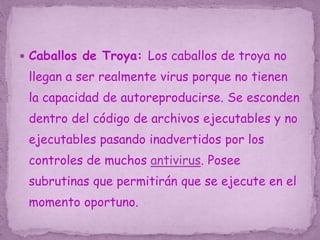  Caballos de Troya: Los caballos de troya no
llegan a ser realmente virus porque no tienen
la capacidad de autoreproducirse. Se esconden
dentro del código de archivos ejecutables y no
ejecutables pasando inadvertidos por los
controles de muchos antivirus. Posee
subrutinas que permitirán que se ejecute en el
momento oportuno.
 