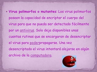  Virus polimorfos o mutantes: Los virus polimorfos
poseen la capacidad de encriptar el cuerpo del
virus para que no pueda ser detectado fácilmente
por un antivirus. Solo deja disponibles unas
cuantas rutinas que se encargaran de desencriptar
el virus para poderpropagarse. Una vez
desencriptado el virus intentará alojarse en algún
archivo de la computadora.
 