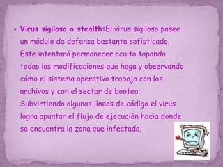  Virus sigiloso o stealth:El virus sigiloso posee
un módulo de defensa bastante sofisticado.
Este intentará permanecer oculto tapando
todas las modificaciones que haga y observando
cómo el sistema operativo trabaja con los
archivos y con el sector de booteo.
Subvirtiendo algunas líneas de código el virus
logra apuntar el flujo de ejecución hacia donde
se encuentra la zona que infectada.
 