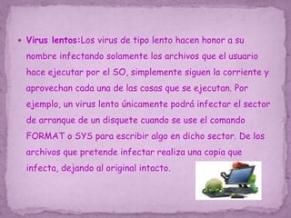  Virus lentos:Los virus de tipo lento hacen honor a su
nombre infectando solamente los archivos que el usuario
hace ejecutar por el SO, simplemente siguen la corriente y
aprovechan cada una de las cosas que se ejecutan. Por
ejemplo, un virus lento únicamente podrá infectar el sector
de arranque de un disquete cuando se use el comando
FORMAT o SYS para escribir algo en dicho sector. De los
archivos que pretende infectar realiza una copia que
infecta, dejando al original intacto.
 