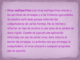  Virus multipartitos:Los virus multipartitos atacan a
los sectores de arranque y a los ficheros ejecutables.
Su nombre está dado porque infectan las
computadoras de varias formas. No se limitan a
infectar un tipo de archivo ni una zona de la unidad de
disco rígido. Cuando se ejecuta una aplicación
infectada con uno de estos virus, éste infecta el
sector de arranque. La próxima vez que arranque la
computadora, el virus atacará a cualquier programa
que se ejecute.
 